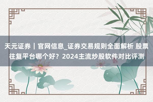 天元证券｜官网信息_证券交易规则全面解析 股票往复平台哪个好？2024主流炒股软件对比评测