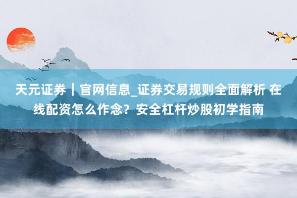 天元证券|官网信息_证券交易规则全面解析 在线配资怎么作念?安全杠杆炒股初学指南