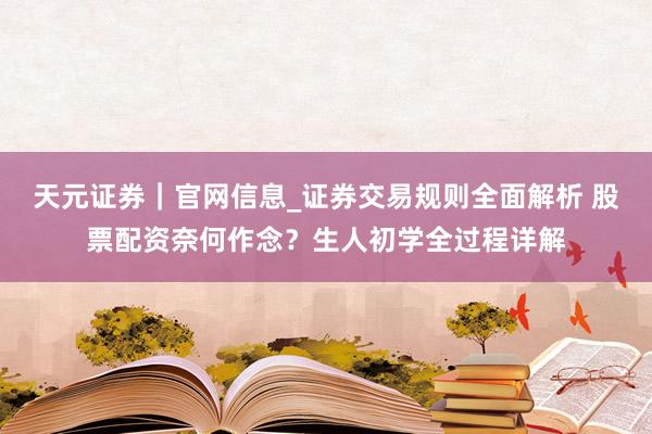 天元证券｜官网信息_证券交易规则全面解析 股票配资奈何作念？生人初学全过程详解