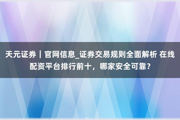 天元证券|官网信息_证券交易规则全面解析 在线配资平台排行前十,哪家安全可靠?