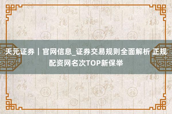 天元证券｜官网信息_证券交易规则全面解析 正规配资网名次TOP新保举