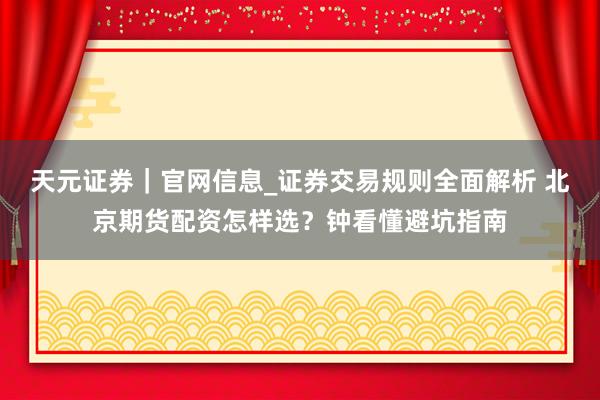 天元证券｜官网信息_证券交易规则全面解析 北京期货配资怎样选？钟看懂避坑指南
