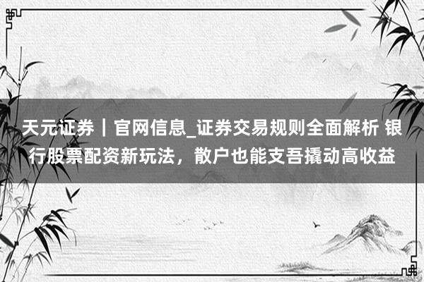 天元证券｜官网信息_证券交易规则全面解析 银行股票配资新玩法，散户也能支吾撬动高收益