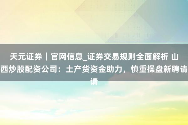 天元证券｜官网信息_证券交易规则全面解析 山西炒股配资公司：土产货资金助力，慎重操盘新聘请