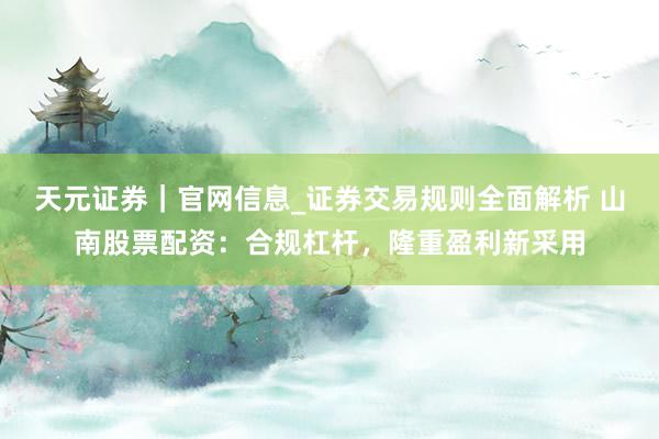 天元证券｜官网信息_证券交易规则全面解析 山南股票配资：合规杠杆，隆重盈利新采用