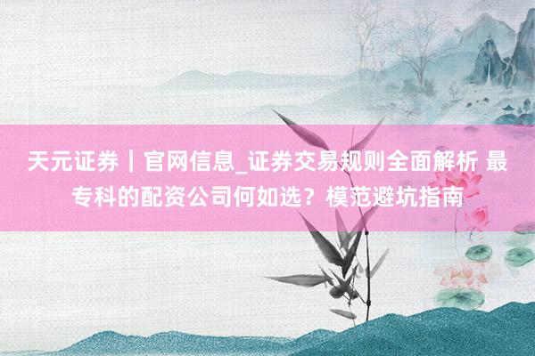 天元证券｜官网信息_证券交易规则全面解析 最专科的配资公司何如选？模范避坑指南