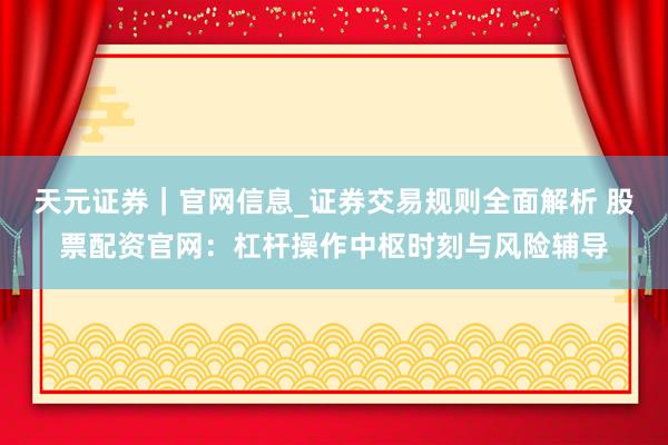 天元证券｜官网信息_证券交易规则全面解析 股票配资官网：杠杆操作中枢时刻与风险辅导