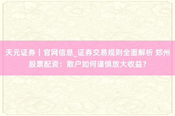 天元证券｜官网信息_证券交易规则全面解析 郑州股票配资：散户如何谨慎放大收益？